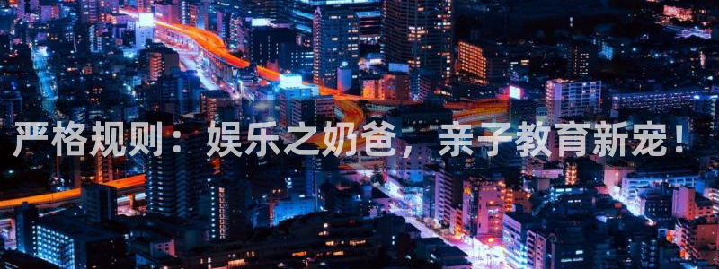 星欧娱乐平台登录入口：严格规则：娱乐之奶爸，亲子教育新宠！