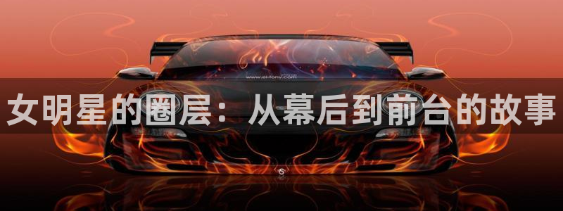 星欧娱乐平台官方入口下载：女明星的圈层：从幕后到前台的故事
