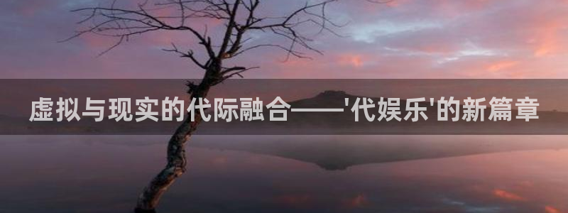 星欧娱乐平台登录：虚拟与现实的代际融合——\'代娱乐\'的新篇章