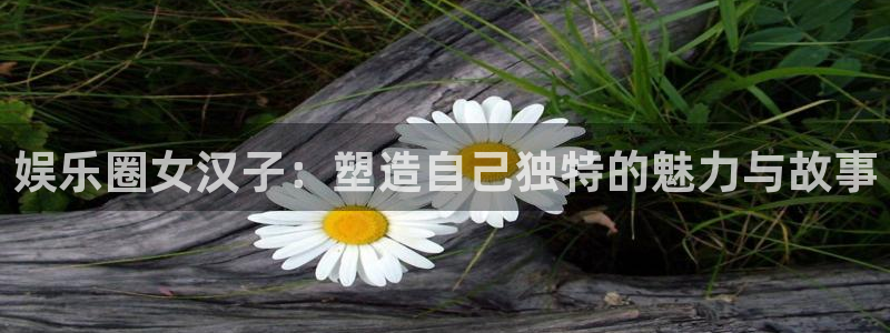壹号电子娱乐app下载最新版：娱乐圈女汉子：塑造自己独特的魅力与故事